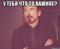 у тебя что то важное? 