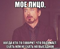 Мое лицо, когда кто-то говорит, что подумает, ехать или не ехать на выездной