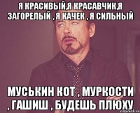 я красивый,я красавчик,я загорелый , я качек , я сильный муськин кот , муркости , гашиш , будешь плюху