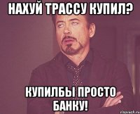 нахуй трассу купил? купилбы просто банку!