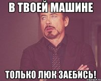 в твоей машине только люк заебись!