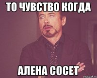 то чувство когда Алена сосет