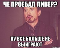 че проебал ливер? ну все больше не выиграют