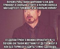 Почему руль такой широкий? А он для трюков? А сколько стоит? а почему колеса как будто от тележки? А за сколько купил? А сделай трюк! А можно прокатится? А почему он такой жесткий? А где тормоз? А как без тормоза ездить? А мне сделаешь