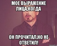 Мое выражение лица,когда он прочитал,но не ответил!