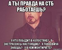 а ты правда на СТБ работаешь? - А кто победит в холостяке? - а экстрасенсы настоящие? - А танковича знаешь? - а в чём монтируете?