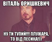 Віталь Оришкевич ну ти тупий!!! Плужара, то від лесика!))