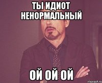 ты идиот ненормальный ой ой ой