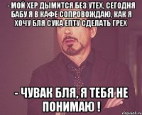 - мой хер дымится без утех, сегодня бабу я в кафе сопровождаю, как я хочу бля сука епту сделать грех - чувак бля, я тебя не понимаю !