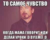 то самое чувство когда мама говорит иди делай уроки :D bY(Emi) :D