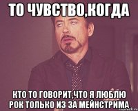 ТО ЧУВСТВО,КОГДА КТО ТО ГОВОРИТ,ЧТО Я ЛЮБЛЮ РОК ТОЛЬКО ИЗ ЗА МЕЙНСТРИМА