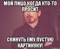 Мой лицо когда кто-то просит скинуть ему пустую картинуку!