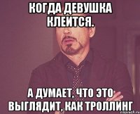 когда девушка клеится. а думает, что это выглядит, как троллинг