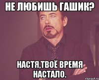 Не любишь гашик? Настя,твоё время настало.