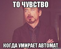 ТО ЧУВСТВО КОГДА УМИРАЕТ АВТОМАТ