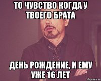 То чувство когда у твоего брата День рождение, и ему уже 16 лет