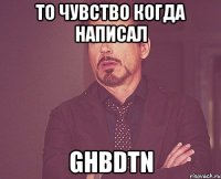 то чувство когда написал ghbdtn