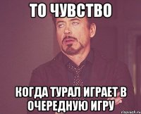 то чувство когда турал играет в очередную игру