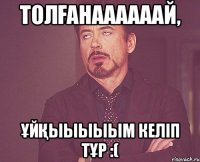 Толғанаааааай, ұйқыыыыым келіп тұр :(