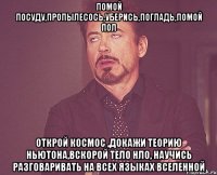 помой посуду,пропылесось,уберись,погладь,помой пол открой космос ,докажи теорию Ньютона,вскорой тело НЛО, научись разговаривать на всех языках вселенной