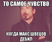 то самое чувство когда Макс швецов дебил