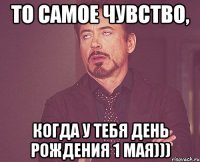 ТО САМОЕ ЧУВСТВО, КОГДА У ТЕБЯ ДЕНЬ РОЖДЕНИЯ 1 МАЯ)))