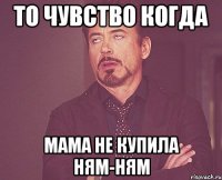 то чувство когда мама не купила ням-ням