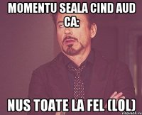 Momentu seala CIND AUD CA: Nus toate la fel (lol)