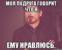 Моя подруга говорит что я ему нравлюсь.