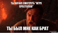 ты начал смотреть "Игру Престолов" ты был мне как брат