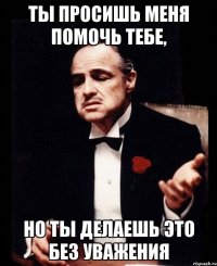 Ты просишь меня помочь тебе, но ты делаешь это без уважения