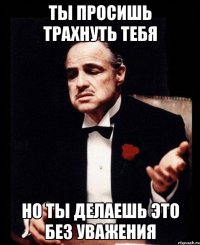 Ты просишь трахнуть тебя Но ты делаешь это без уважения