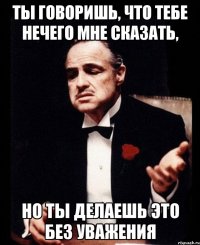 ты говоришь, что тебе нечего мне сказать, но ты делаешь это без уважения