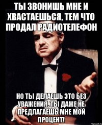 ты звонишь мне и хвастаешься, тем что продал радиотелефон но ты делаешь это без уважения. ты даже не предлагаешь мне мой процент!