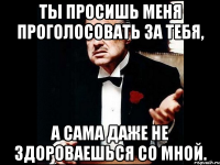 Ты просишь меня проголосовать за тебя, а сама даже не здороваешься со мной.