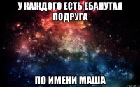 у каждого есть ебанутая подруга по имени Маша