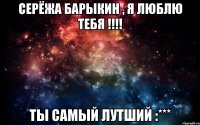 СЕРЁЖА БАРЫКИН , Я ЛЮБЛЮ ТЕБЯ !!!! ТЫ САМЫЙ ЛУТШИЙ :***