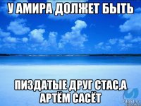 У АМИРА ДОЛЖЕТ БЫТЬ ПИЗДАТЫЕ ДРУГ СТАС,А АРТЁМ САСЁТ