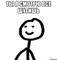 ты я смотрю все шутишь 