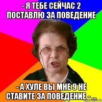 - я тебе сейчас 2 поставлю за поведение - а хуле вы мне 9 не ставите за поведение - ...