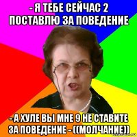 - я тебе сейчас 2 поставлю за поведение - а хуле вы мне 9 не ставите за поведение - ((молчание))