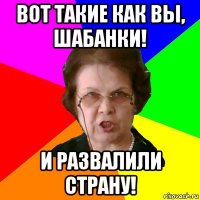 вот такие как вы, шабанки! и развалили страну!