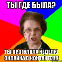 ты где была? ты прогуляла неделю онлайна в контакте!!!!