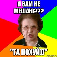 Я ВАМ НЕ МЕШАЮ??? "ТА ПОХУЙ))"