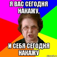 я вас сегодня накажу, и себя сегодня накажу