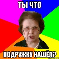 ты что подружку нашёл?