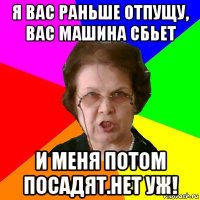 я вас раньше отпущу, вас машина сбьет и меня потом посадят.Нет уж!