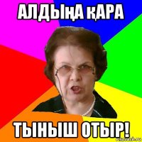 алдыңа қара тыныш отыр!