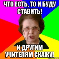 Что есть, то и буду ставить! И другим учителям скажу!