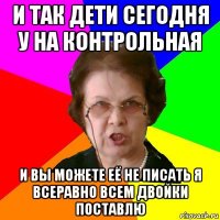 И так дети сегодня у на контрольная И вы можете её не писать я всеравно всем двойки поставлю